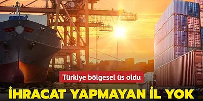  Türkiye bölgesel üs oldu: İhracat yapmayan il yok